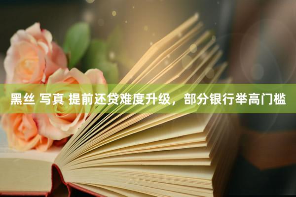黑丝 写真 提前还贷难度升级，部分银行举高门槛