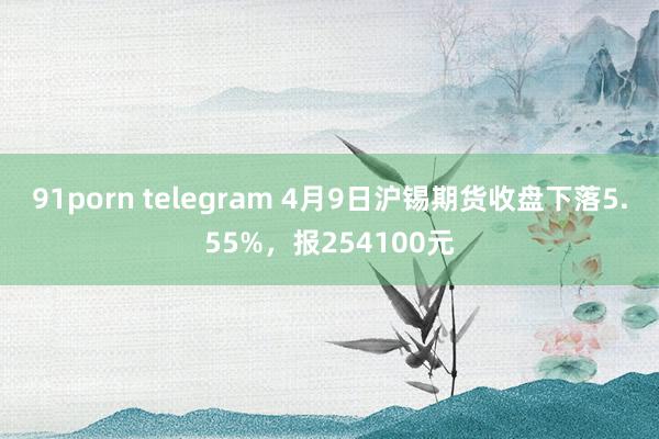 91porn telegram 4月9日沪锡期货收盘下落5.55%，报254100元