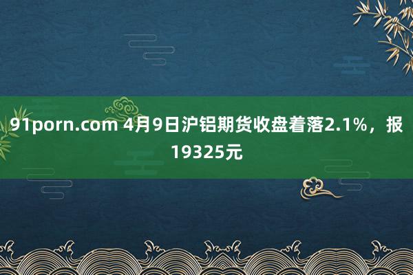 91porn.com 4月9日沪铝期货收盘着落2.1%，报19325元