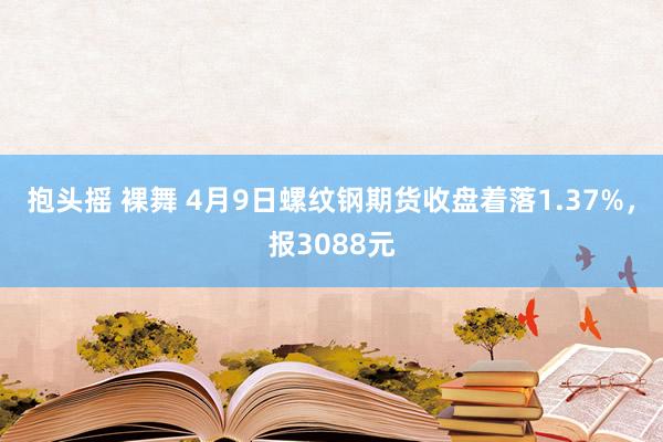 抱头摇 裸舞 4月9日螺纹钢期货收盘着落1.37%，报3088元