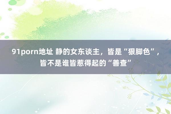91porn地址 静的女东谈主，皆是“狠脚色”，皆不是谁皆惹得起的“善查”
