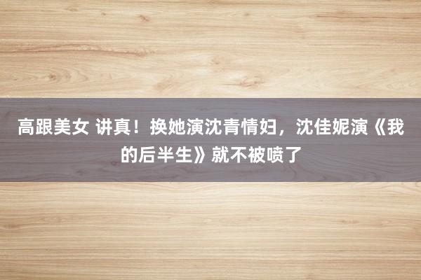 高跟美女 讲真！换她演沈青情妇，沈佳妮演《我的后半生》就不被喷了