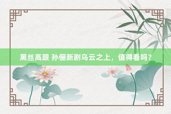 黑丝高跟 孙俪新剧乌云之上，值得看吗？