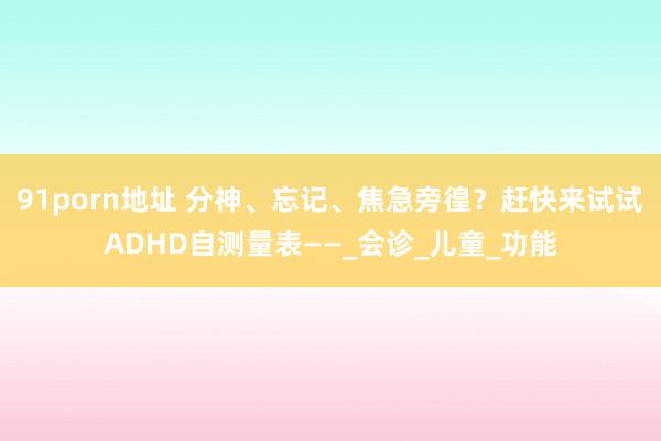 91porn地址 分神、忘记、焦急旁徨？赶快来试试ADHD自测量表——_会诊_儿童_功能