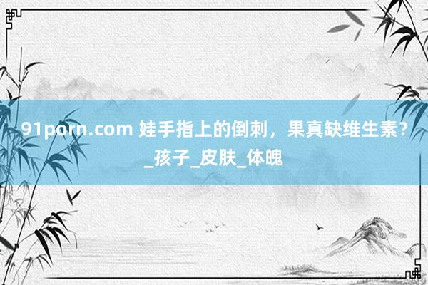 91porn.com 娃手指上的倒刺，果真缺维生素？_孩子_皮肤_体魄