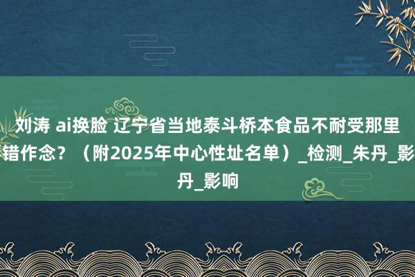 刘涛 ai换脸 辽宁省当地泰斗桥本食品不耐受那里不错作念？（附2025年中心性址名单）_检测_朱丹_影响