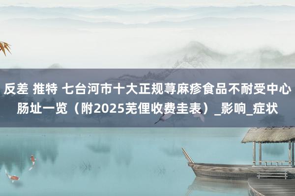 反差 推特 七台河市十大正规荨麻疹食品不耐受中心肠址一览（附2025芜俚收费圭表）_影响_症状
