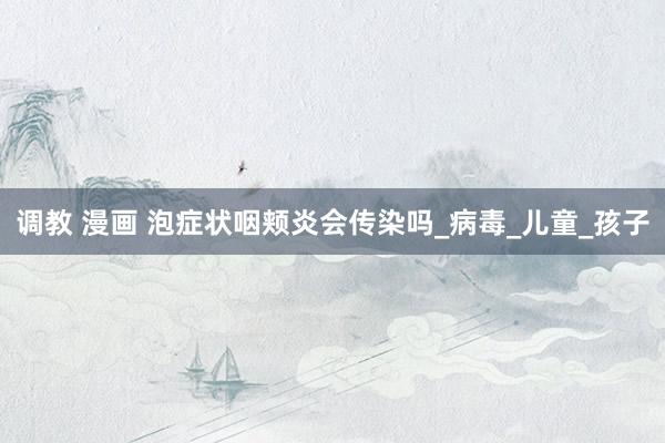 调教 漫画 泡症状咽颊炎会传染吗_病毒_儿童_孩子