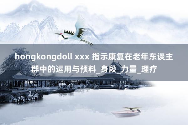 hongkongdoll xxx 指示康复在老年东谈主群中的运用与预料_身段_力量_理疗