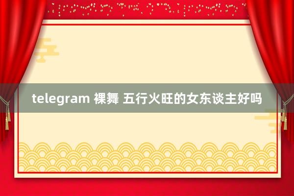 telegram 裸舞 五行火旺的女东谈主好吗