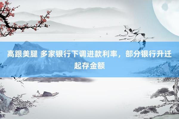 高跟美腿 多家银行下调进款利率，部分银行升迁起存金额