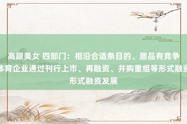 高跟美女 四部门：相沿合适条目的、居品有竞争力的体育企业通过刊行上市、再融资、并购重组等形式融资发展