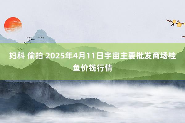 妇科 偷拍 2025年4月11日宇宙主要批发商场桂鱼价钱行情