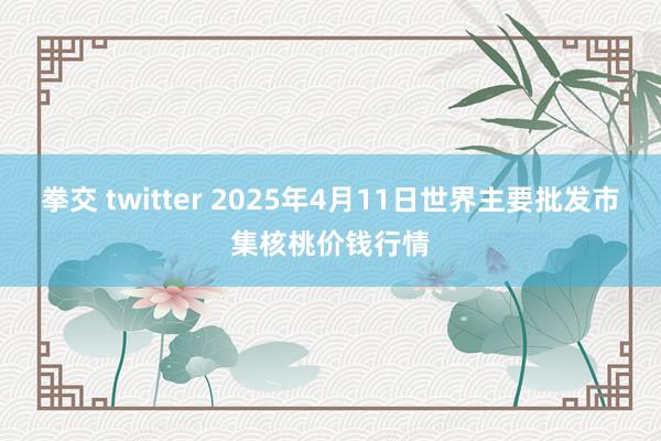 拳交 twitter 2025年4月11日世界主要批发市集核桃价钱行情