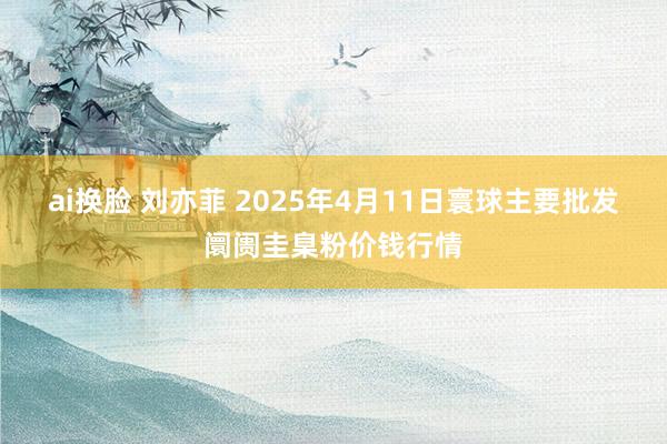 ai换脸 刘亦菲 2025年4月11日寰球主要批发阛阓圭臬粉价钱行情
