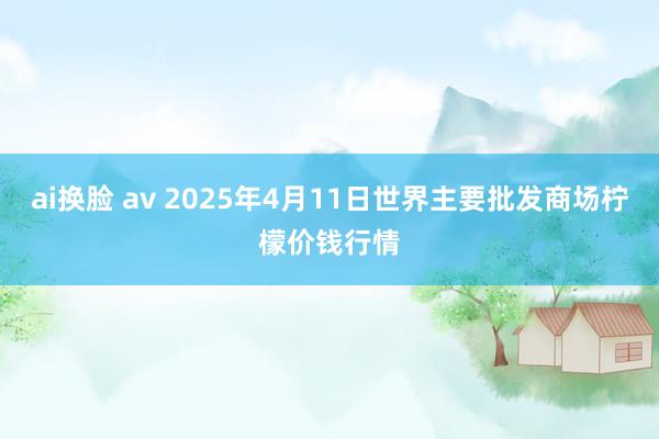 ai换脸 av 2025年4月11日世界主要批发商场柠檬价钱行情