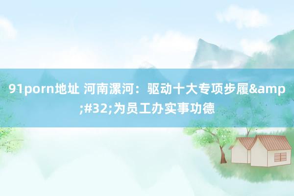 91porn地址 河南漯河：驱动十大专项步履&#32;为员工办实事功德