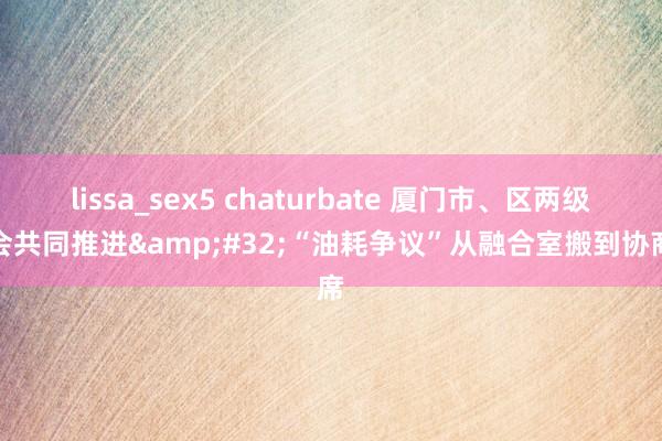 lissa_sex5 chaturbate 厦门市、区两级工会共同推进&#32;“油耗争议”从融合室搬到协商席