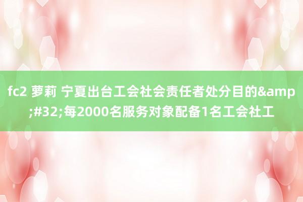 fc2 萝莉 宁夏出台工会社会责任者处分目的&#32;每2000名服务对象配备1名工会社工