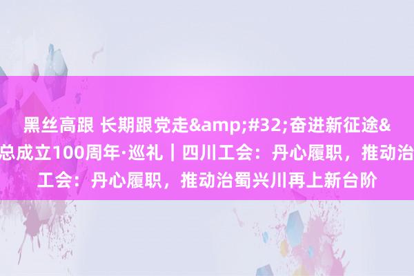 黑丝高跟 长期跟党走&#32;奋进新征途&#32;庆祝全总成立100周年·巡礼｜四川工会：丹心履职，推动治蜀兴川再上新台阶