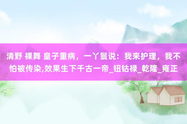 清野 裸舞 皇子重病，一丫鬟说：我来护理，我不怕被传染，效果生下千古一帝_钮钴禄_乾隆_雍正