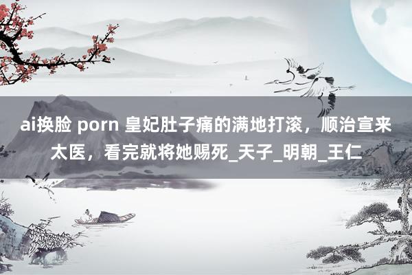 ai换脸 porn 皇妃肚子痛的满地打滚，顺治宣来太医，看完就将她赐死_天子_明朝_王仁
