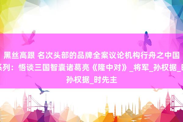 黑丝高跟 名次头部的品牌全案议论机构行舟之中国灵敏系列：悟谈三国智囊诸葛亮《隆中对》_将军_孙权据_时先主