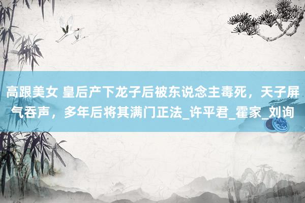 高跟美女 皇后产下龙子后被东说念主毒死，天子屏气吞声，多年后将其满门正法_许平君_霍家_刘询