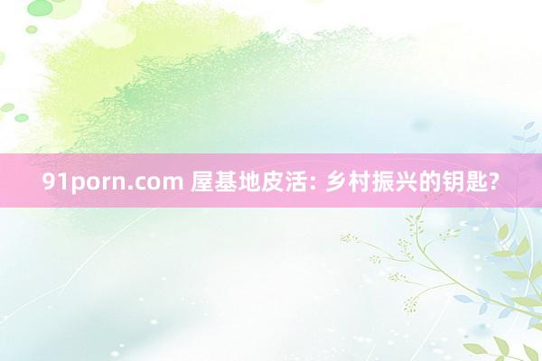 91porn.com 屋基地皮活: 乡村振兴的钥匙?