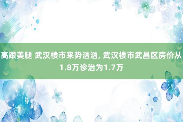 高跟美腿 武汉楼市来势汹汹， 武汉楼市武昌区房价从1.8万诊治为1.7万