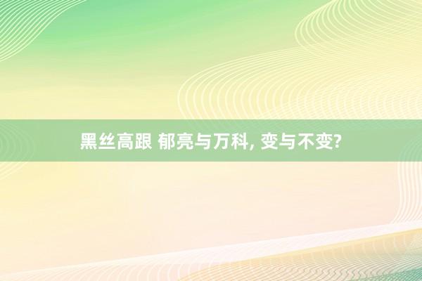 黑丝高跟 郁亮与万科， 变与不变?