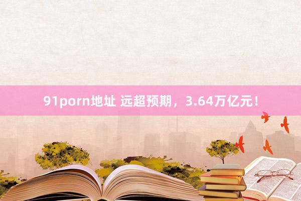 91porn地址 远超预期，3.64万亿元！