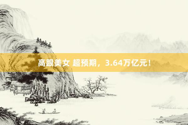 高跟美女 超预期，3.64万亿元！
