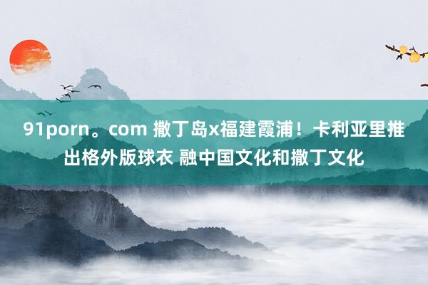91porn。com 撒丁岛x福建霞浦！卡利亚里推出格外版球衣 融中国文化和撒丁文化
