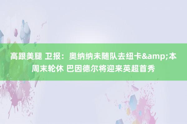 高跟美腿 卫报：奥纳纳未随队去纽卡&本周末轮休 巴因德尔将迎来英超首秀