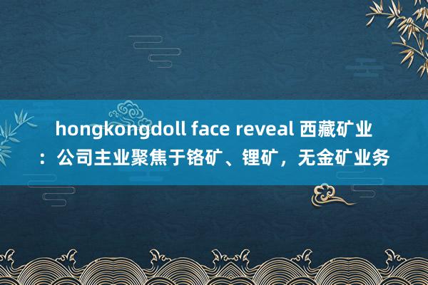 hongkongdoll face reveal 西藏矿业：公司主业聚焦于铬矿、锂矿，无金矿业务