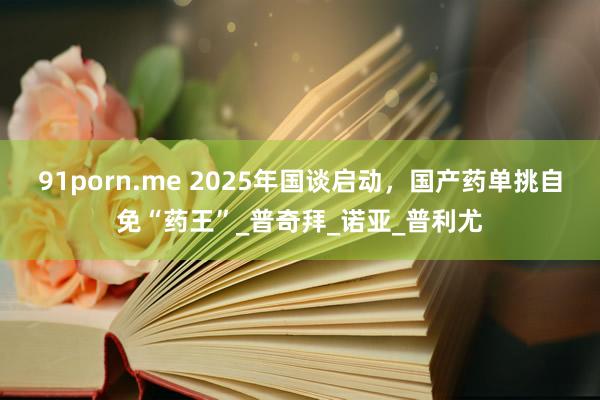 91porn.me 2025年国谈启动，国产药单挑自免“药王”_普奇拜_诺亚_普利尤