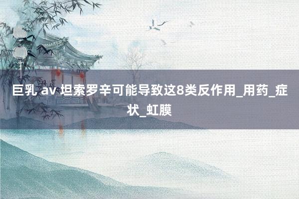 巨乳 av 坦索罗辛可能导致这8类反作用_用药_症状_虹膜