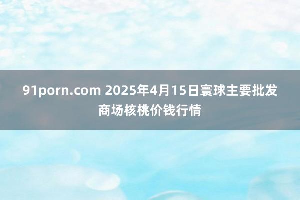 91porn.com 2025年4月15日寰球主要批发商场核桃价钱行情