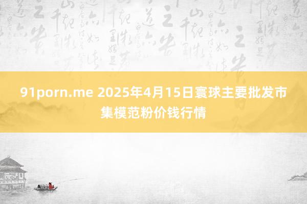 91porn.me 2025年4月15日寰球主要批发市集模范粉价钱行情