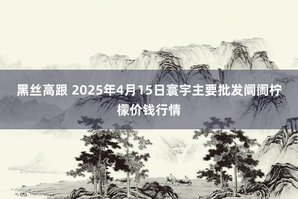 黑丝高跟 2025年4月15日寰宇主要批发阛阓柠檬价钱行情