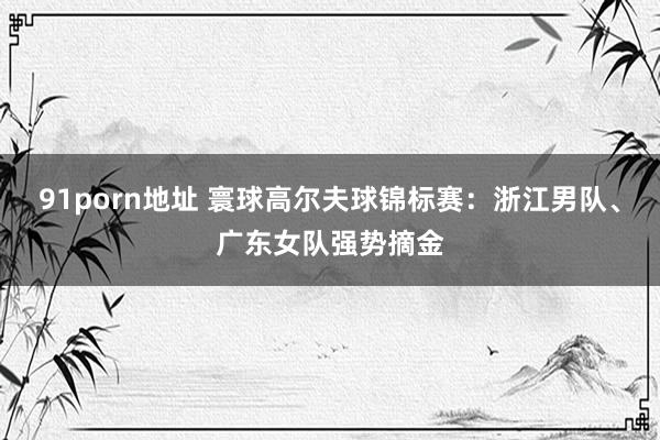 91porn地址 寰球高尔夫球锦标赛：浙江男队、广东女队强势摘金