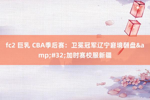 fc2 巨乳 CBA季后赛：卫冕冠军辽宁窘境翻盘&#32;加时赛校服新疆