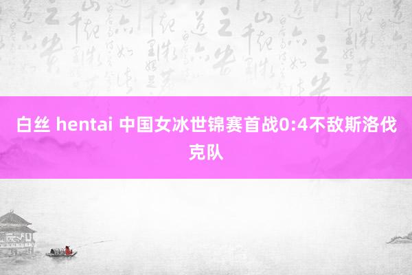 白丝 hentai 中国女冰世锦赛首战0:4不敌斯洛伐克队