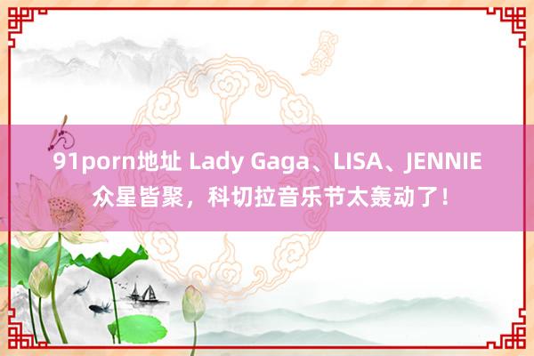 91porn地址 Lady Gaga、LISA、JENNIE 众星皆聚，科切拉音乐节太轰动了！