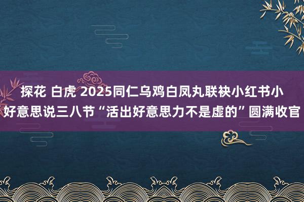 探花 白虎 2025同仁乌鸡白凤丸联袂小红书小好意思说三八节“活出好意思力不是虚的”圆满收官