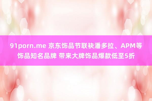 91porn.me 京东饰品节联袂潘多拉、APM等饰品知名品牌 带来大牌饰品爆款低至5折