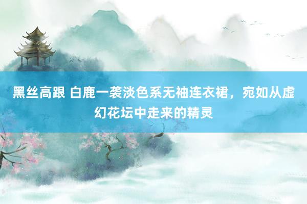黑丝高跟 白鹿一袭淡色系无袖连衣裙，宛如从虚幻花坛中走来的精灵