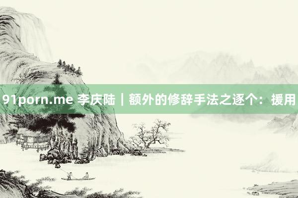 91porn.me 李庆陆|额外的修辞手法之逐个:援用