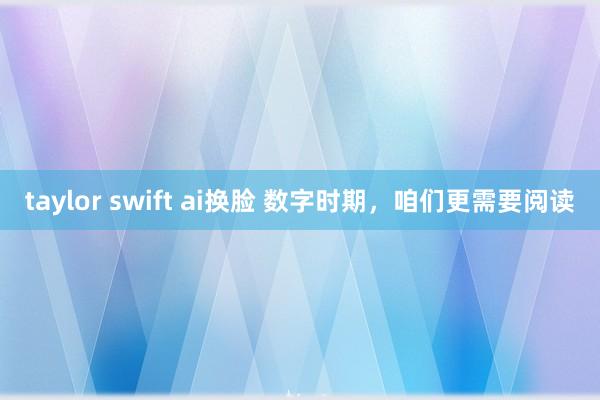 taylor swift ai换脸 数字时期，咱们更需要阅读